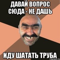 Давай вопрос сюда - не дашь иду шатать труба