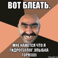 Вот блеать. мне кажетсЯ что я гидрогеолог ,улыбка горя)))))