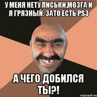 У меня нету письки,мозга и я грязный. Зато есть Ps3 А чего добился ты?!