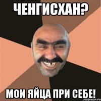 Ченгисхан? Мои яйца при себе!