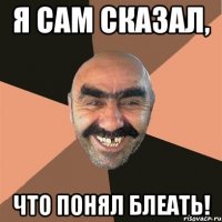 Я сам сказал, Что понял блеать!