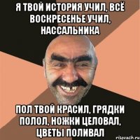 я твой история учил, всё воскресенье учил, нассальника пол твой красил, грядки полол, ножки целовал, цветы поливал