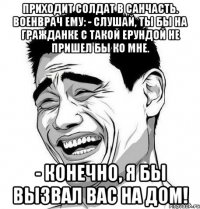 Приходит солдат в санчасть. Военврач ему: - Слушай, ты бы на гражданке с такой ерундой не пришел бы ко мне. - Конечно, я бы вызвал Вас на дом!