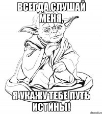 Всегда слушай меня, я укажу тебе путь истины!