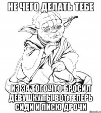 не чего делать тебе из за того что бросил девушку ты вот теперь сиди и писю дрочи