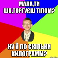 мала,ти шо,торгуєш тілом? ну й по скільки килограмм?