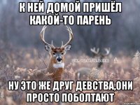 к ней домой пришёл какой-то парень ну это же друг девства,они просто поболтают