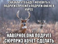 сказала,что будет ночевать у подруги,спросил у подруги-она не в курсе наверное,она подруге сюрприз хочет сделать