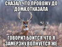 сказал что провожу до дома,отказала говорит боится что я замерзну,волнуется же