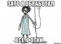 ЗАТО Я ОБРАБОТАЛ ВСЕ ФОТКИ...