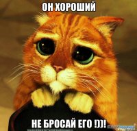 Он хороший Не бросай его !))!