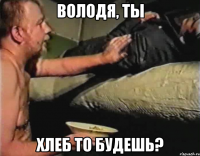 Володя, ты хлеб то будешь?