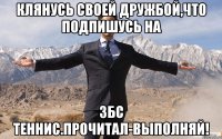 Клянусь своей дружбой,что подпишусь на ЗБС ТЕННИС.Прочитал-выполняй!