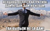 Женщины делятся на три типа: дам, не дам, дам, но не вам. Так выпьем же за дам!