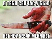 я тебя сейчас у бью нет не у бевай меня нет