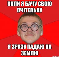 КОЛИ Я БАЧУ СВОЮ ВЧІТЕЛЬКУ Я ЗРАЗУ ПАДАЮ НА ЗЕМЛЮ