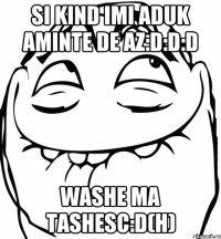 Si kind imi aduk aminte de az:D:D:D Washe ma tashesc:D(H)