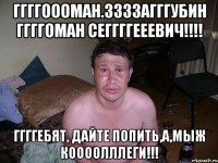 ГГГГоооман.ЗЗЗЗагггубин ГГГГоман Сеггггееевич!!!! ГГГГЕбят, дайте попить,а,мыж коооолллеги!!!