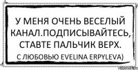 У меня очень веселый канал.подписывайтесь, ставте пальчик верх. С любовью Evelina Erpyleva)