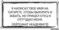 Я написал твое имя на сигарете, чтобы выкурить и забыть, но пришел отец и отп*здил меня. Лейтенант Неадекват©