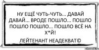 Ну ещё чуть-чуть... Давай давай... Вроде пошло... Пошло пошло пошло... Пошло всё на х*й! Лейтенант Неадекват©