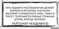 Мне недавно рассказали как делают корабли в бутылках. В бутылку засыпают силикатного клея, говна и трясут. Получаются разные странные штуки, иногда корабли. Лейтенант Неадекват©