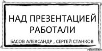 Над презентацией работали Басов Александр , Сергей Станков