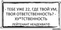 - Тебе уже 22, где твой ум, твоя ответственность? - ХУ*ТСТВЕННОСТЬ Лейтенант Неадекват©