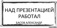 НАД ПРЕЗЕНТАЦИЕЙ РАБОТАЛ Басов Александр