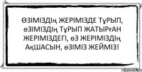 Өзiмiздің жерiмiзде тұрып, өзiмiздiң тұрып жатырған жерiмiздегi, өз жерiмiздiң ақшасын, өзiмiз жеймiз! 