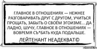 Главное в отношениях — нежнее разговаривать друг с другом, учиться прощать, забыть о своём эгоизме... Да ладно, шучу, главное в отношениях — вовремя съ*бать куда подальше. Лейтенант Неадекват©