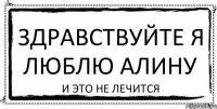 ЗДРАВСТВУЙТЕ Я ЛЮБЛЮ АЛИНУ и это не лечится