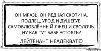 Он мразь, он редкая скотина, подлец, урод и душегуб. Самовлюблённый лжец и сволочь. Ну как тут бабе устоять? Лейтенант Неадекват©