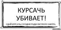 Курсачь убивает! Сдай курсачь сегодня ради светлого завтра.