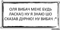 Оля вибач мене будь ласка!) ну я знаю шо сказав дурню! ну ВИБАЧ :* 