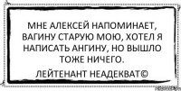 мне алексей напоминает, вагину старую мою, хотел я написать ангину, но вышло тоже ничего. Лейтенант Неадекват©