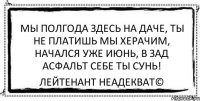 Мы полгода здесь на даче, Ты не платишь мы херачим, Начался уже июнь, В зад асфальт себе ты сунь! Лейтенант Неадекват©