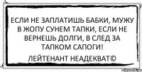 Если не заплатишь бабки, Мужу в жопу сунем тапки, Если не вернешь долги, В след за тапком сапоги! Лейтенант Неадекват©