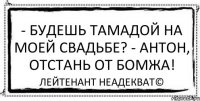 - Будешь тамадой на моей свадьбе? - Антон, отстань от бомжа! Лейтенант Неадекват©