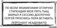 по всем экзаменами отлично стипендия моя пять тыщ закрыл я сессию досрочно сергей проснись пора вставать. Лейтенант Неадекват©