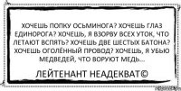 Хочешь попку осьминога? Хочешь глаз единорога? Хочешь, я взорву всех уток, что летают вспять? Хочешь две шестых батона? Хочешь оголённый провод? Хочешь, я убью медведей, что воруют медь... Лейтенант Неадекват©