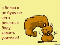 я белка я не буду не чего решать я буду хамить учителю!