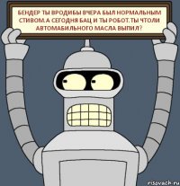 Бендер ты вродибы вчера был нормальным стивом.А сегодня бац и ты робот.Ты чтоли автомабильного масла выпил?