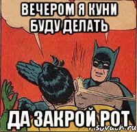 вечером я куни буду делать да закрой рот