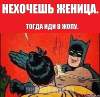 нехочешь женица. тогда иди в жопу.