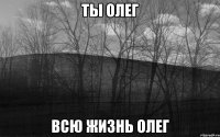 ТЫ ОЛЕГ ВСЮ ЖИЗНЬ ОЛЕГ