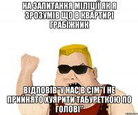 на запитання міліції як я зрозумів що в квартирі грабіжник відповів"У нас в сім"ї не прийнято хуярити табуреткою по голові"