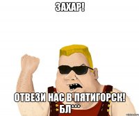 Захар! Отвези нас в пятигорск! Бл***