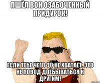 Пшёл вон озабоченный придурок! Если тебе чего-то не хватает, это не повод доёбываться к другим!