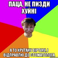 Паца, не пизди хуйні а то крутану віртуху, і відправлю до стоматолога